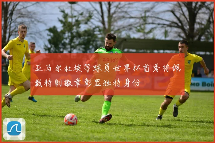 亚马尔杜埃等球员世界杯首秀将佩戴特制徽章彰显独特身份