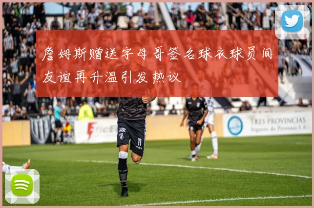 詹姆斯赠送字母哥签名球衣球员间友谊再升温引发热议