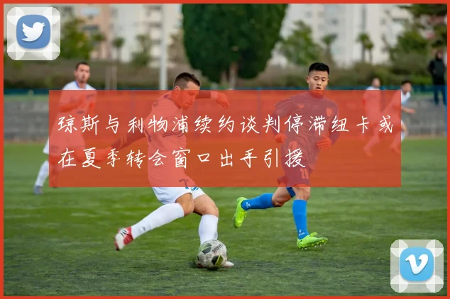 琼斯与利物浦续约谈判停滞纽卡或在夏季转会窗口出手引援
