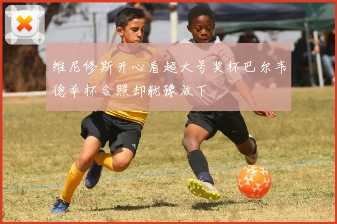 维尼修斯开心看超大号奖杯巴尔韦德举杯合照却犹豫放下