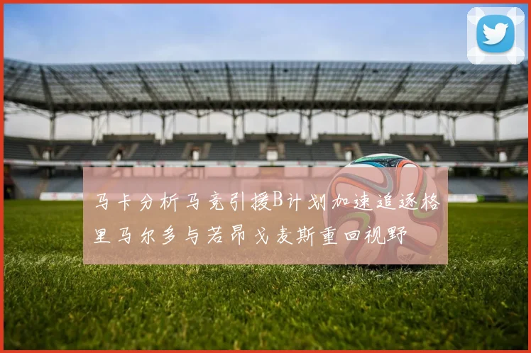 马卡分析马竞引援B计划加速追逐格里马尔多与若昂戈麦斯重回视野