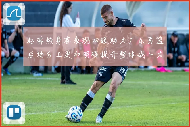 赵睿热身赛表现回暖助力广东男篮后场分工更加明确提升整体战斗力