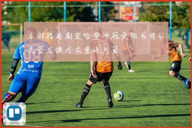 东部格局剧变哈登冲冠受阻或将以先签后换方式重返火箭