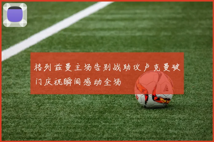 格列兹曼主场告别战助攻卢克曼破门庆祝瞬间感动全场