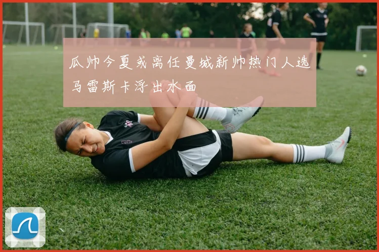 瓜帅今夏或离任曼城新帅热门人选马雷斯卡浮出水面