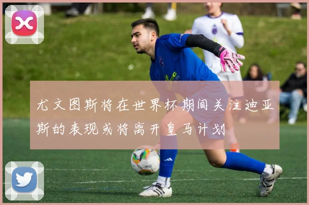 尤文图斯将在世界杯期间关注迪亚斯的表现或将离开皇马计划