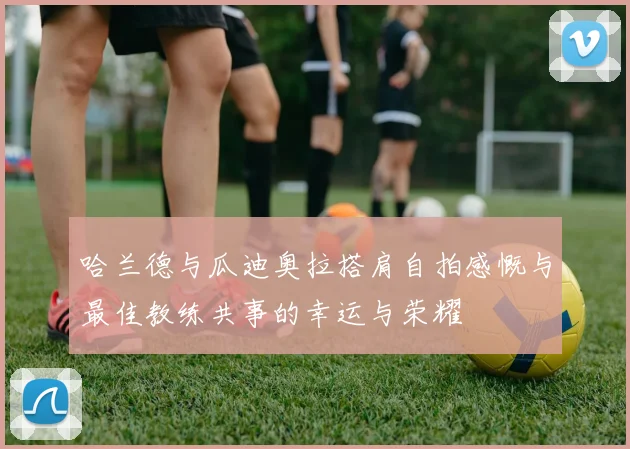 哈兰德与瓜迪奥拉搭肩自拍感慨与最佳教练共事的幸运与荣耀