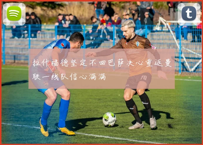 拉什福德坚定不回巴萨决心重返曼联一线队信心满满