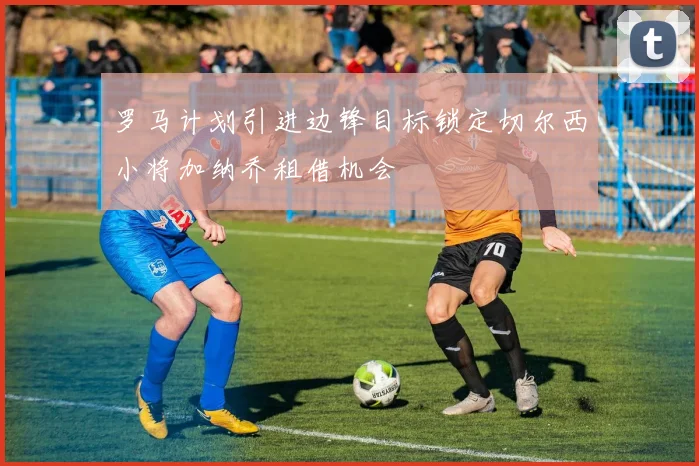 罗马计划引进边锋目标锁定切尔西小将加纳乔租借机会