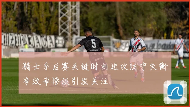 骑士季后赛关键时刻进攻防守失衡净效率惨淡引发关注