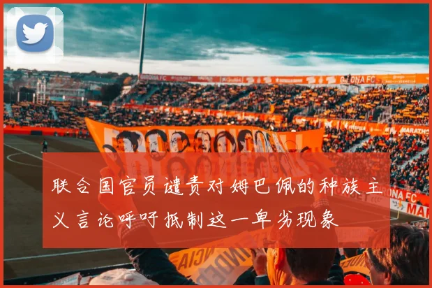 联合国官员谴责对姆巴佩的种族主义言论呼吁抵制这一卑劣现象