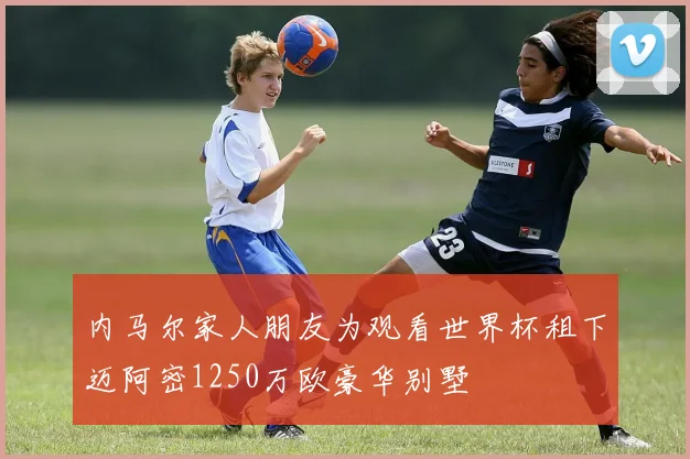 内马尔家人朋友为观看世界杯租下迈阿密1250万欧豪华别墅
