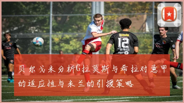 贝尔戈米分析G拉莫斯与希拉对意甲的适应性与米兰的引援策略