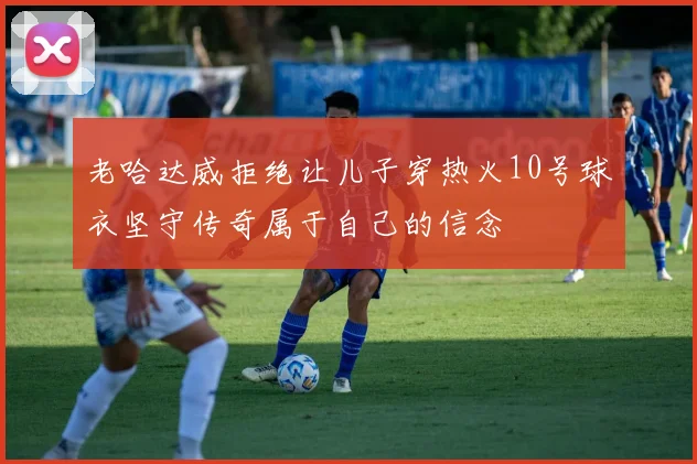老哈达威拒绝让儿子穿热火10号球衣坚守传奇属于自己的信念