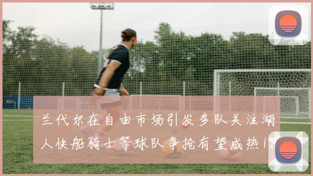 兰代尔在自由市场引发多队关注湖人快船骑士等球队争抢有望成热门球员