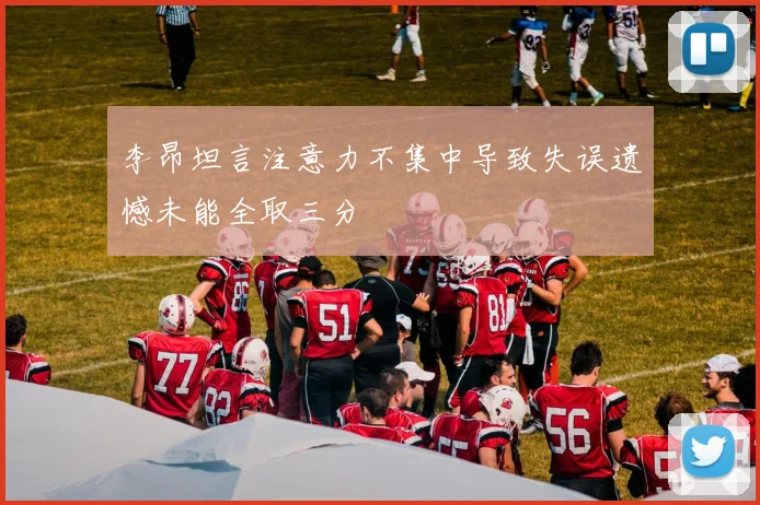 李昂坦言注意力不集中导致失误遗憾未能全取三分