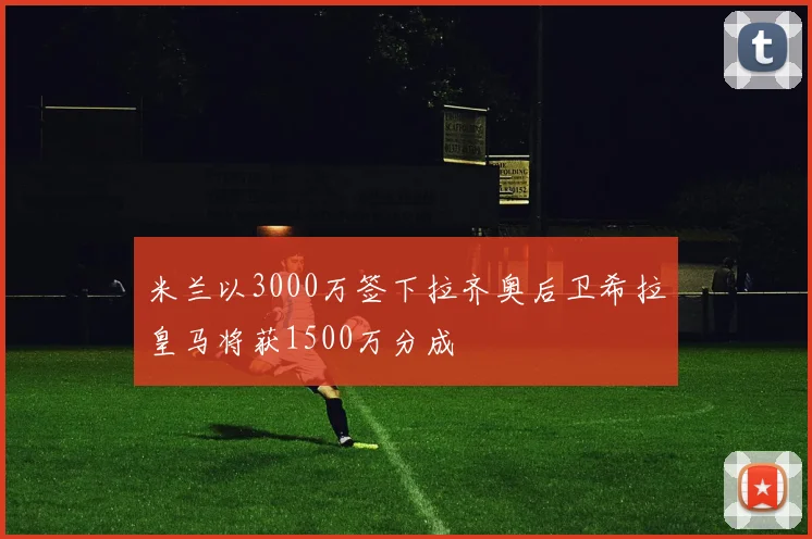 米兰以3000万签下拉齐奥后卫希拉皇马将获1500万分成