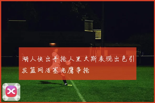 湖人快出手抢人里夫斯表现出色引发篮网活塞老鹰争抢