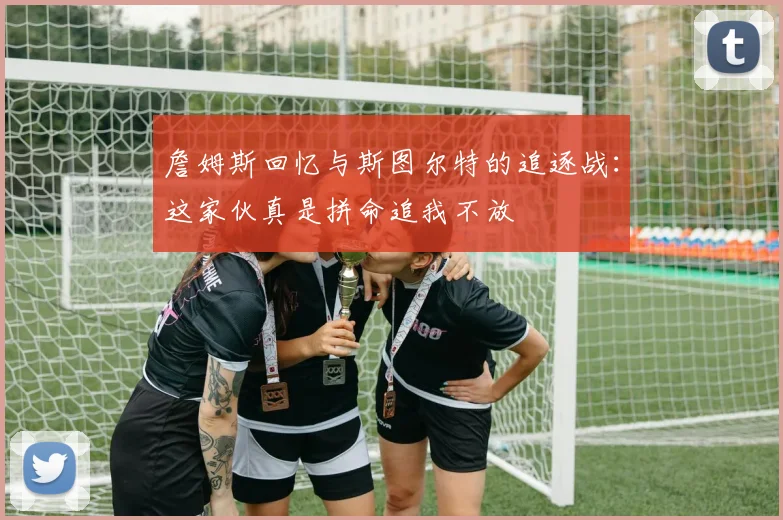 詹姆斯回忆与斯图尔特的追逐战：这家伙真是拼命追我不放