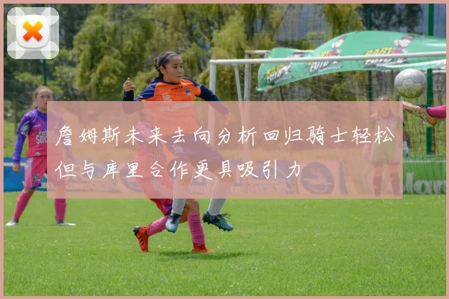 詹姆斯未来去向分析回归骑士轻松但与库里合作更具吸引力