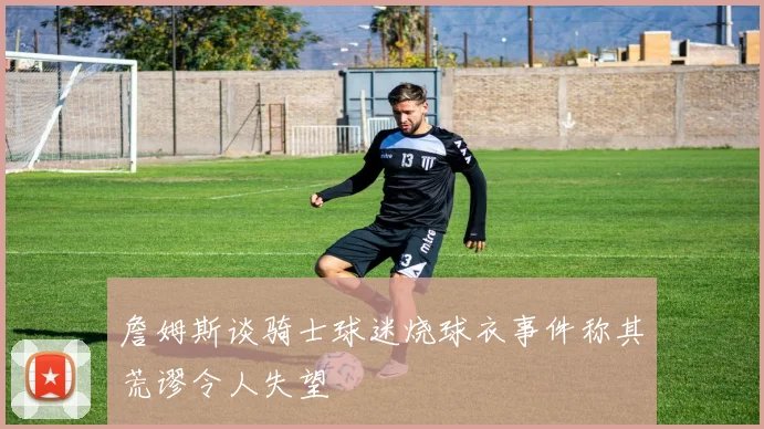 詹姆斯谈骑士球迷烧球衣事件称其荒谬令人失望