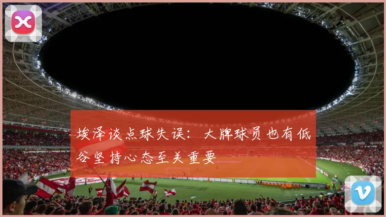 埃泽谈点球失误：大牌球员也有低谷坚持心态至关重要