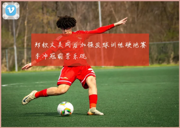郑钦文美网后加强发球训练硬地赛季冲冠前景乐观