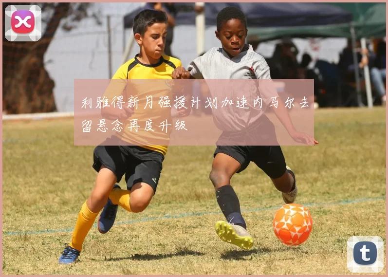 利雅得新月强援计划加速内马尔去留悬念再度升级